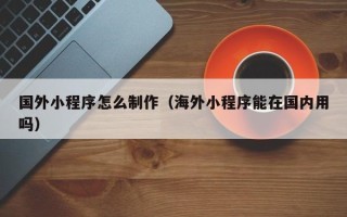邵东国外小程序怎么制作（海外小程序能在国内用吗）