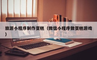邵东旅游小程序制作蛋糕（微信小程序做蛋糕游戏）
